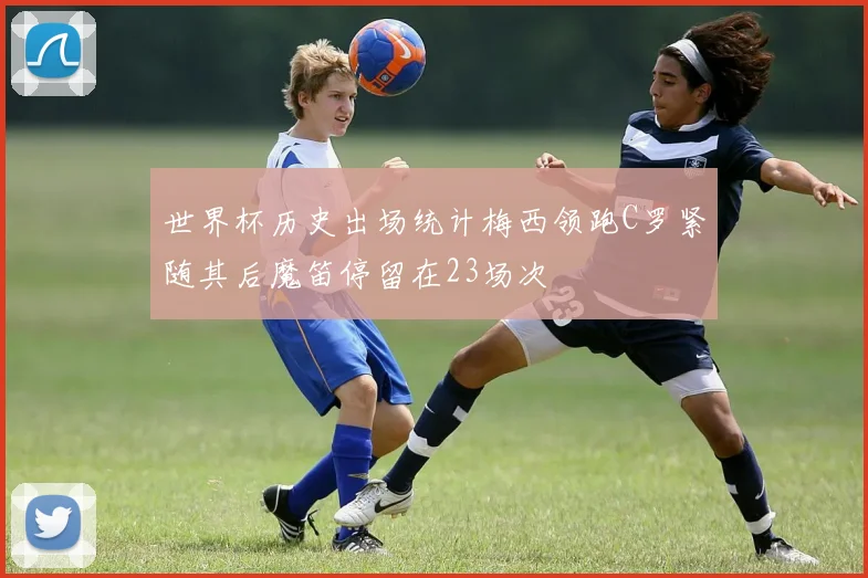 世界杯历史出场统计梅西领跑C罗紧随其后魔笛停留在23场次