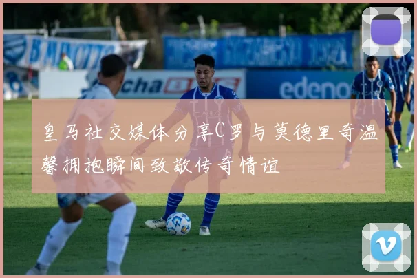 皇马社交媒体分享C罗与莫德里奇温馨拥抱瞬间致敬传奇情谊