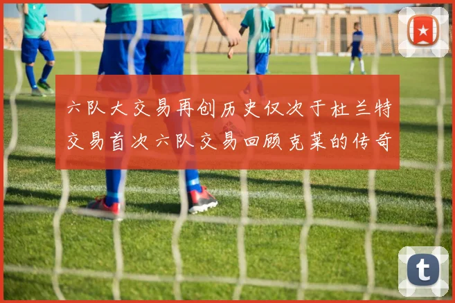 六队大交易再创历史仅次于杜兰特交易首次六队交易回顾克莱的传奇时刻