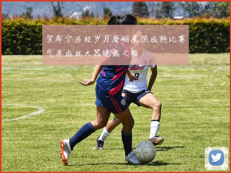 贺希宁历经岁月磨砺展现成熟比赛气质成就大器晚成之路