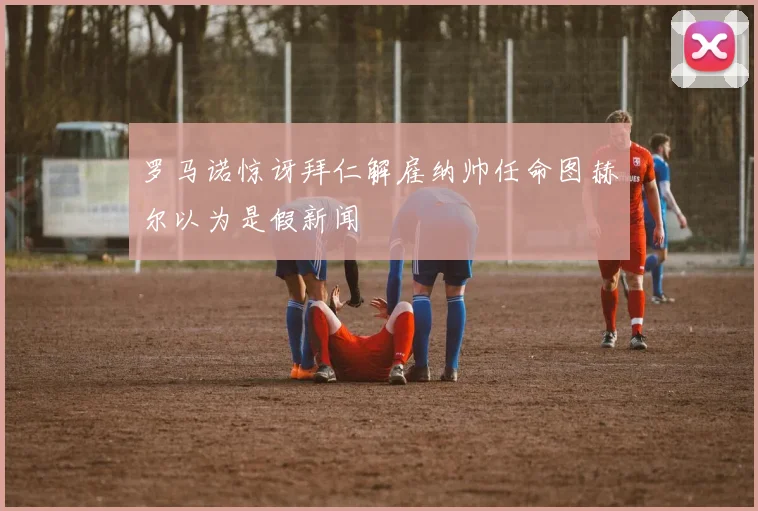 罗马诺惊讶拜仁解雇纳帅任命图赫尔以为是假新闻