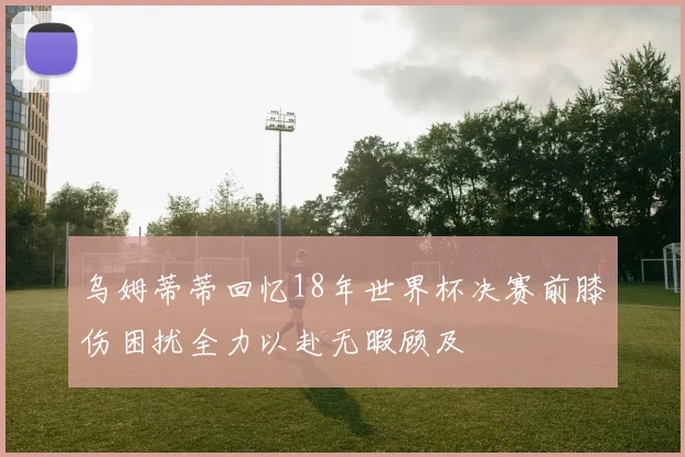 乌姆蒂蒂回忆18年世界杯决赛前膝伤困扰全力以赴无暇顾及