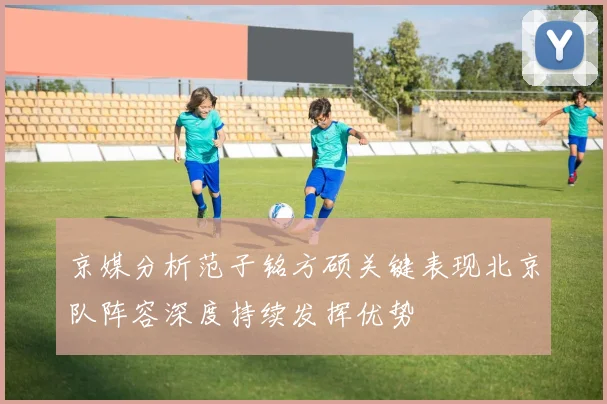 京媒分析范子铭方硕关键表现北京队阵容深度持续发挥优势