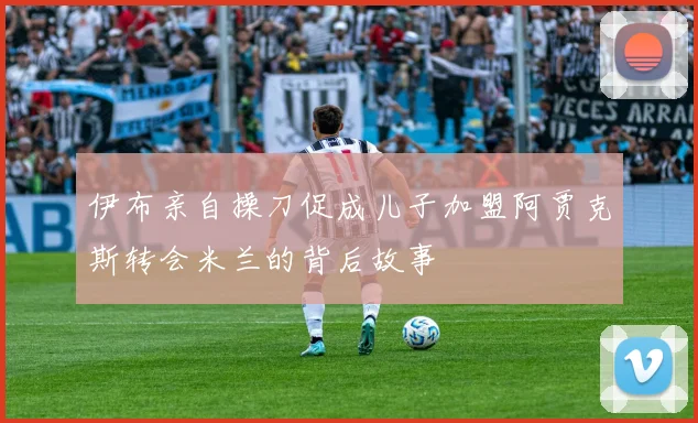 伊布亲自操刀促成儿子加盟阿贾克斯转会米兰的背后故事