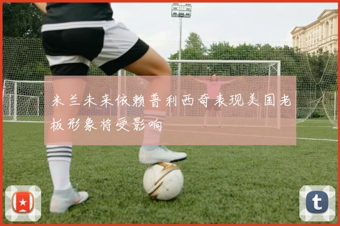 米兰未来依赖普利西奇表现美国老板形象将受影响