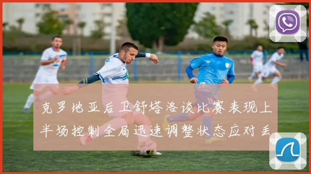克罗地亚后卫舒塔洛谈比赛表现上半场控制全局迅速调整状态应对丢球