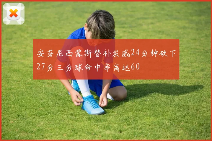 安芬尼西蒙斯替补发威24分钟砍下27分三分球命中率高达60