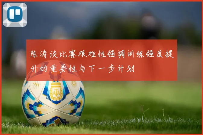 陈涛谈比赛艰难性强调训练强度提升的重要性与下一步计划
