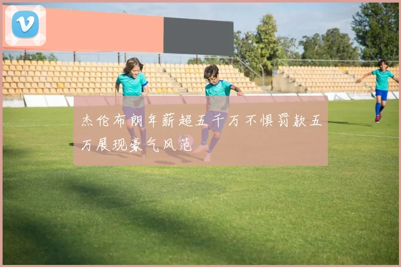 杰伦布朗年薪超五千万不惧罚款五万展现豪气风范