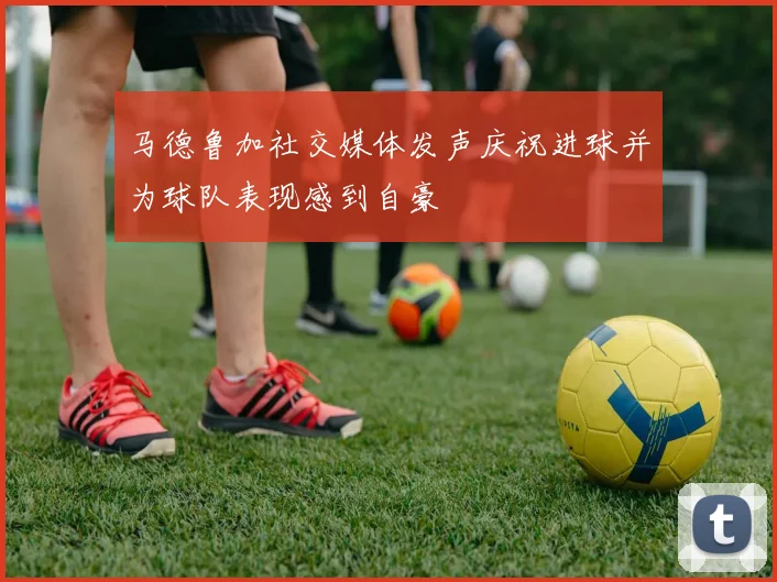 马德鲁加社交媒体发声庆祝进球并为球队表现感到自豪