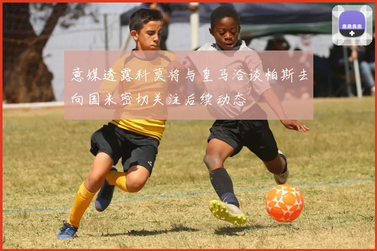 意媒透露科莫将与皇马洽谈帕斯去向国米密切关注后续动态