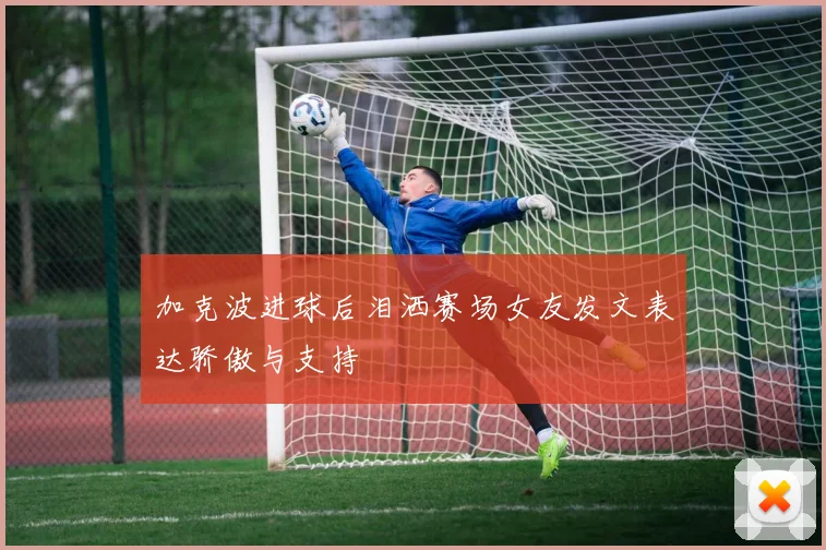 加克波进球后泪洒赛场女友发文表达骄傲与支持