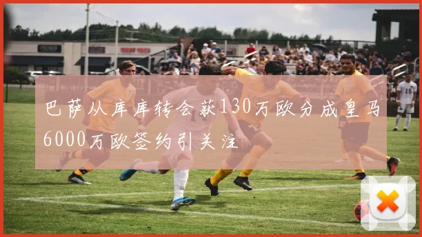 巴萨从库库转会获130万欧分成皇马6000万欧签约引关注