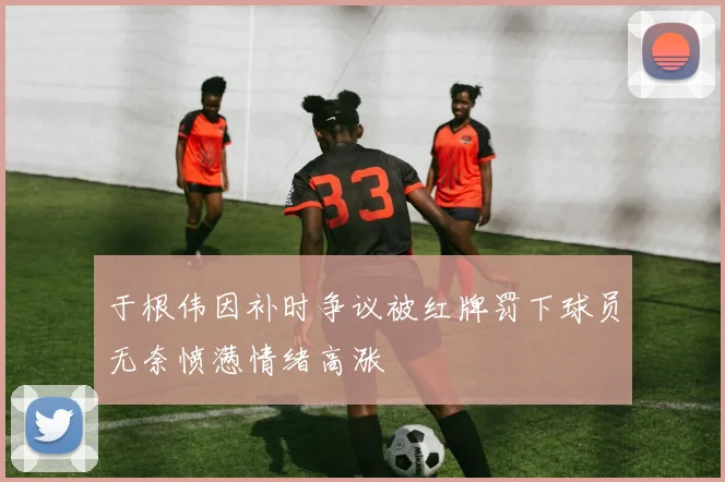 于根伟因补时争议被红牌罚下球员无奈愤懑情绪高涨