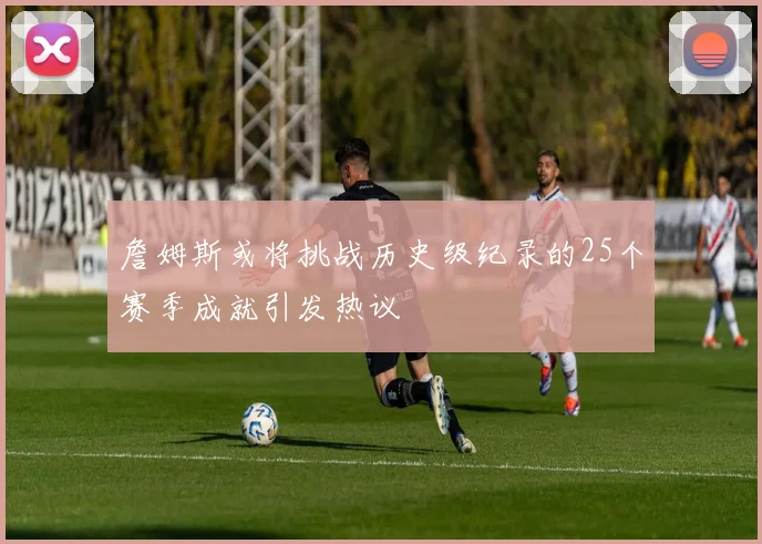 詹姆斯或将挑战历史级纪录的25个赛季成就引发热议