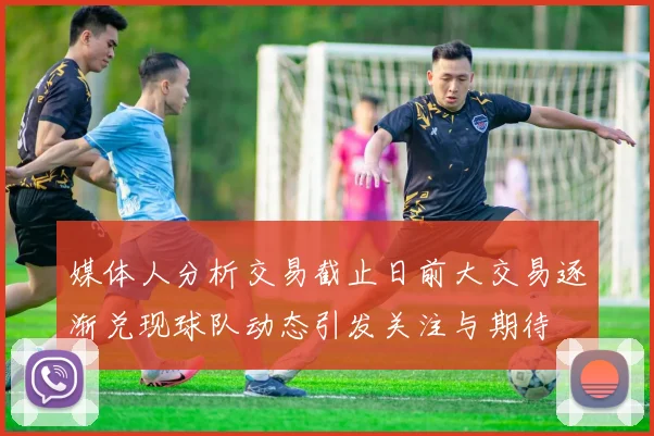 媒体人分析交易截止日前大交易逐渐兑现球队动态引发关注与期待