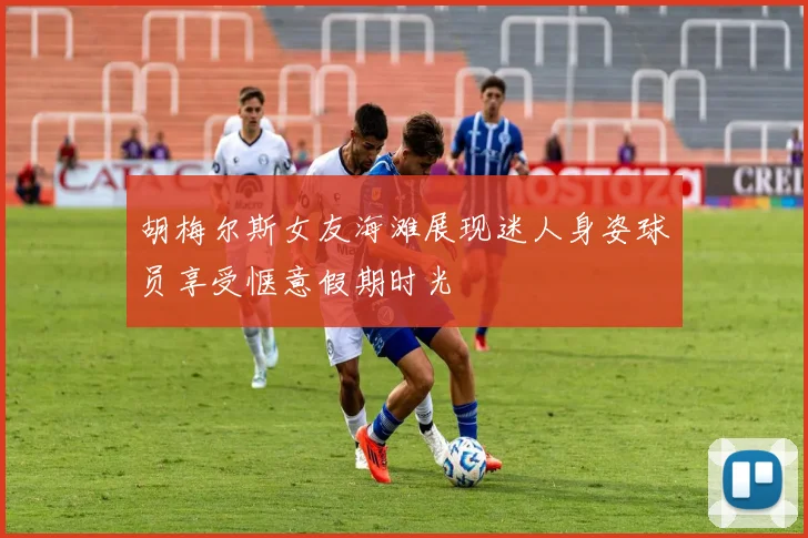 胡梅尔斯女友海滩展现迷人身姿球员享受惬意假期时光