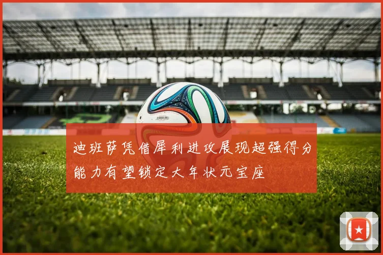 迪班萨凭借犀利进攻展现超强得分能力有望锁定大年状元宝座