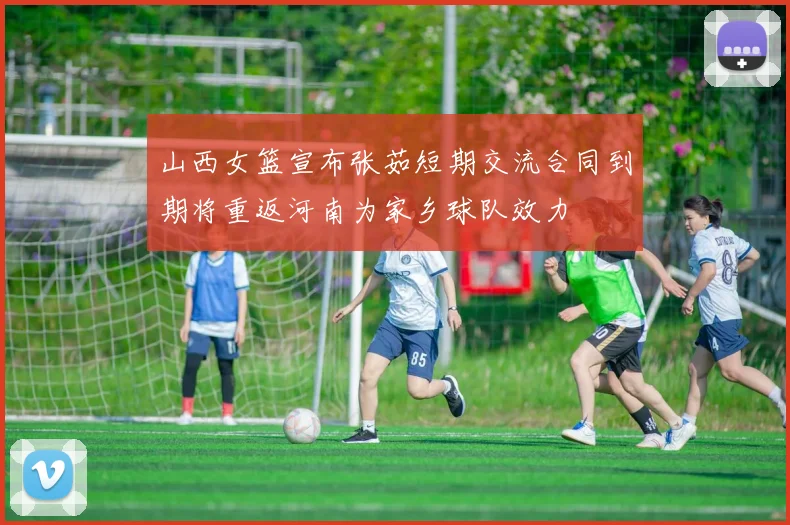 山西女篮宣布张茹短期交流合同到期将重返河南为家乡球队效力