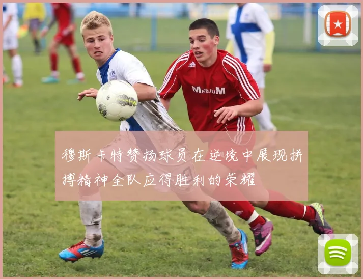 穆斯卡特赞扬球员在逆境中展现拼搏精神全队应得胜利的荣耀