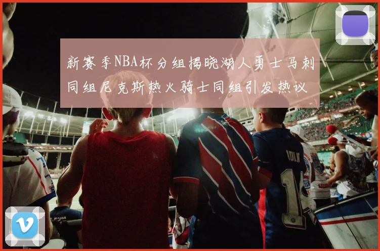 新赛季NBA杯分组揭晓湖人勇士马刺同组尼克斯热火骑士同组引发热议