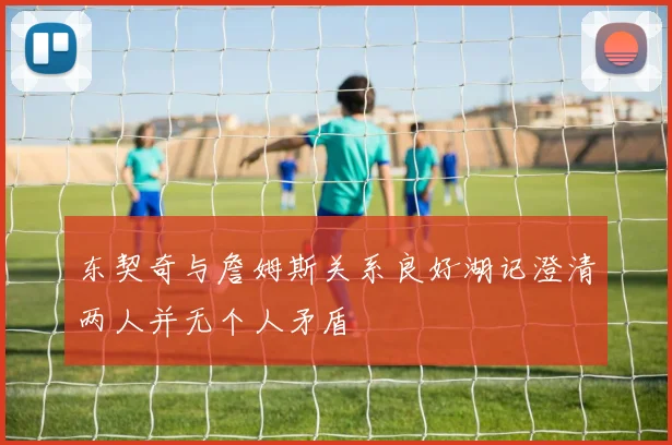 东契奇与詹姆斯关系良好湖记澄清两人并无个人矛盾