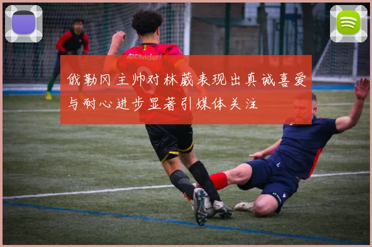 俄勒冈主帅对林葳表现出真诚喜爱与耐心进步显著引媒体关注