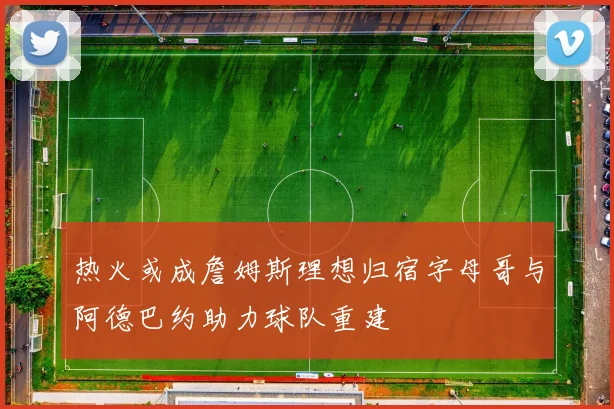 热火或成詹姆斯理想归宿字母哥与阿德巴约助力球队重建