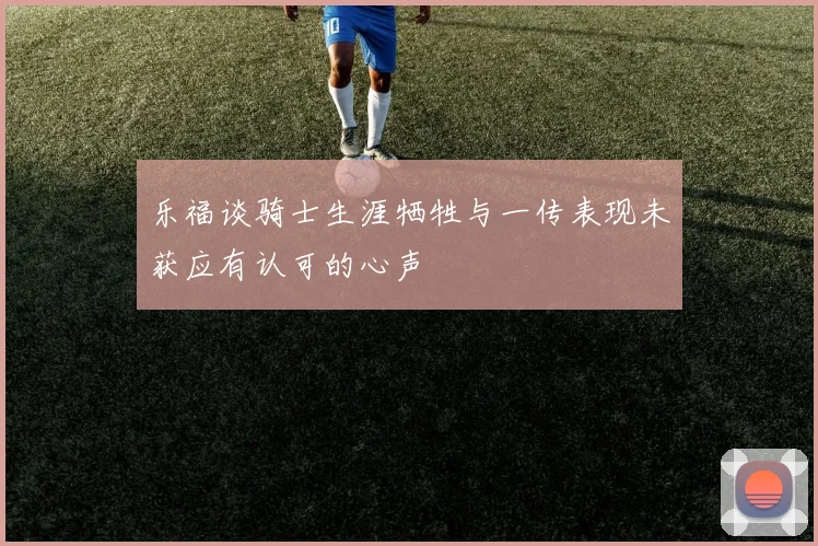 乐福谈骑士生涯牺牲与一传表现未获应有认可的心声
