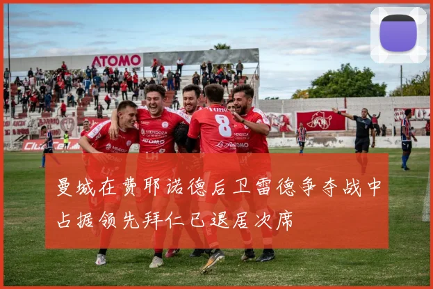 曼城在费耶诺德后卫雷德争夺战中占据领先拜仁已退居次席
