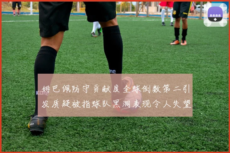 姆巴佩防守贡献度全球倒数第二引发质疑被指球队黑洞表现令人失望